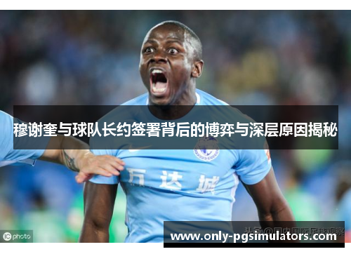 穆谢奎与球队长约签署背后的博弈与深层原因揭秘