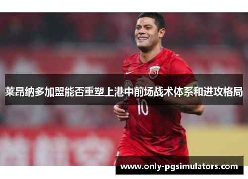 莱昂纳多加盟能否重塑上港中前场战术体系和进攻格局