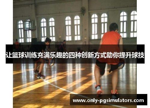 让篮球训练充满乐趣的四种创新方式助你提升球技