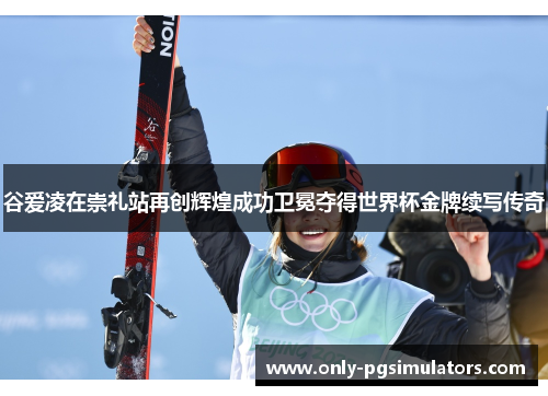 谷爱凌在崇礼站再创辉煌成功卫冕夺得世界杯金牌续写传奇