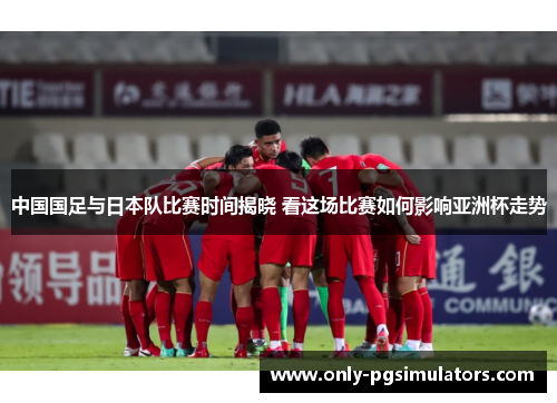 中国国足与日本队比赛时间揭晓 看这场比赛如何影响亚洲杯走势 中国国足与日本队比赛时间揭晓 看这场比赛如何影响亚洲杯走势