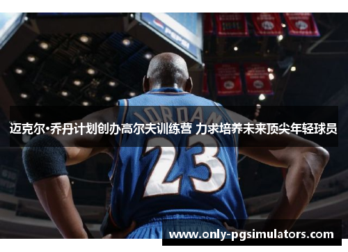 迈克尔·乔丹计划创办高尔夫训练营 力求培养未来顶尖年轻球员