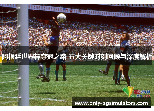 阿根廷世界杯夺冠之路 五大关键时刻回顾与深度解析