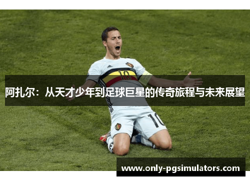 阿扎尔：从天才少年到足球巨星的传奇旅程与未来展望
