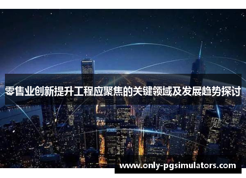 零售业创新提升工程应聚焦的关键领域及发展趋势探讨
