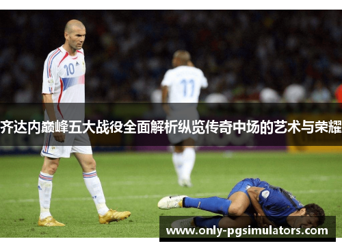 齐达内巅峰五大战役全面解析纵览传奇中场的艺术与荣耀