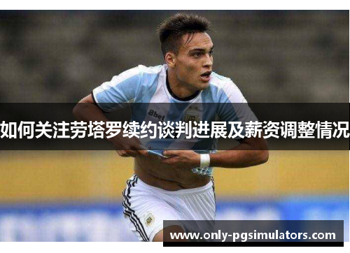 如何关注劳塔罗续约谈判进展及薪资调整情况 如何关注劳塔罗续约谈判进展及薪资调整情况