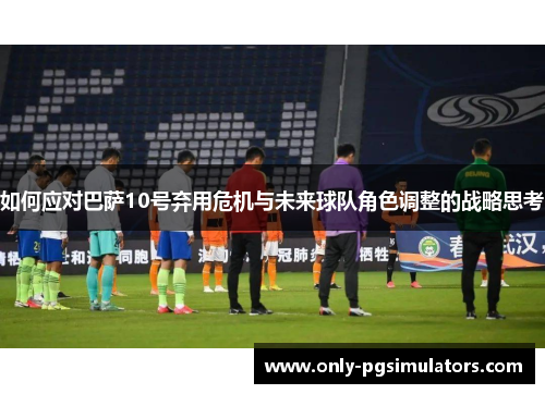如何应对巴萨10号弃用危机与未来球队角色调整的战略思考