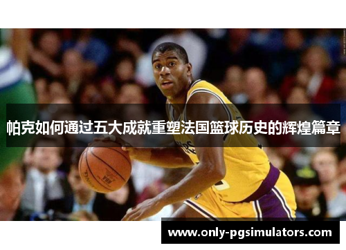 帕克如何通过五大成就重塑法国篮球历史的辉煌篇章