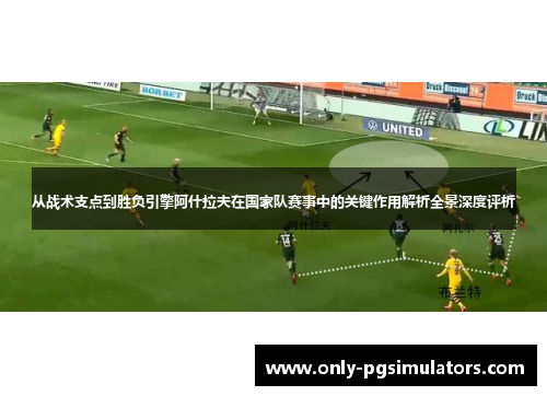 从战术支点到胜负引擎阿什拉夫在国家队赛事中的关键作用解析全景深度评析