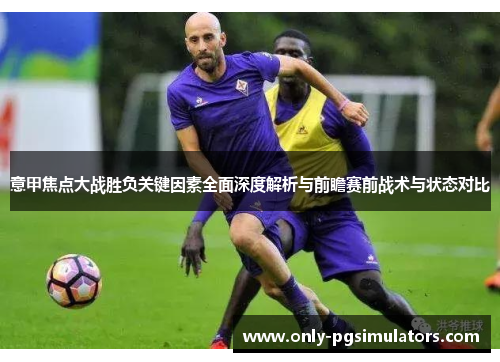 意甲焦点大战胜负关键因素全面深度解析与前瞻赛前战术与状态对比