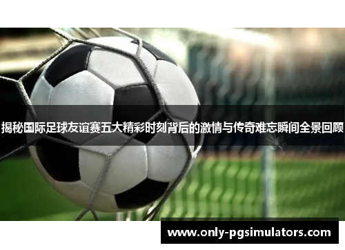 揭秘国际足球友谊赛五大精彩时刻背后的激情与传奇难忘瞬间全景回顾