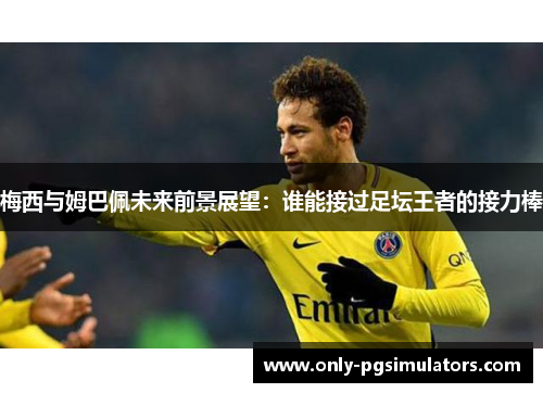 梅西与姆巴佩未来前景展望：谁能接过足坛王者的接力棒
