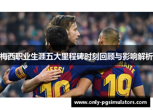 梅西职业生涯五大里程碑时刻回顾与影响解析