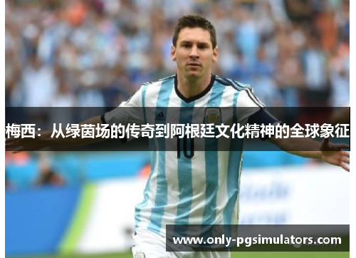 梅西:从绿茵场的传奇到阿根廷文化精神的全球象征 梅西:从绿茵场的传奇到阿根廷文化精神的全球象征