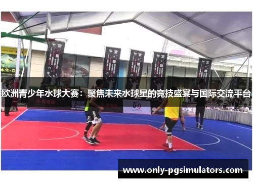 欧洲青少年水球大赛：聚焦未来水球星的竞技盛宴与国际交流平台