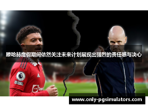 滕哈赫度假期间依然关注未来计划展现出强烈的责任感与决心
